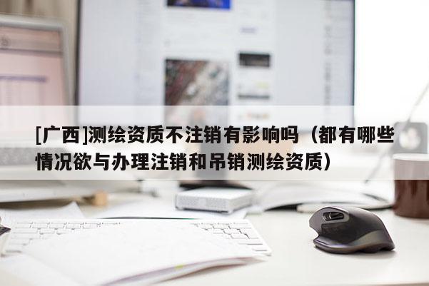 [廣西]測繪資質不注銷有影響嗎（都有哪些情況欲與辦理注銷和吊銷測繪資質）