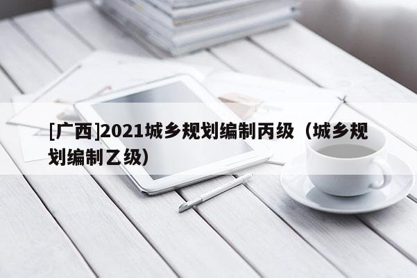 [廣西]2021城鄉規劃編制丙級（城鄉規劃編制乙級）