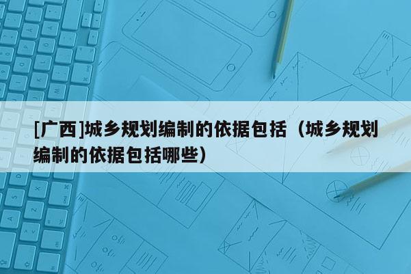 [廣西]城鄉規劃編制的依據包括（城鄉規劃編制的依據包括哪些）