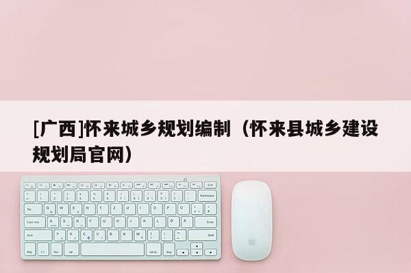 [廣西]懷來城鄉(xiāng)規(guī)劃編制（懷來縣城鄉(xiāng)建設(shè)規(guī)劃局官網(wǎng)）