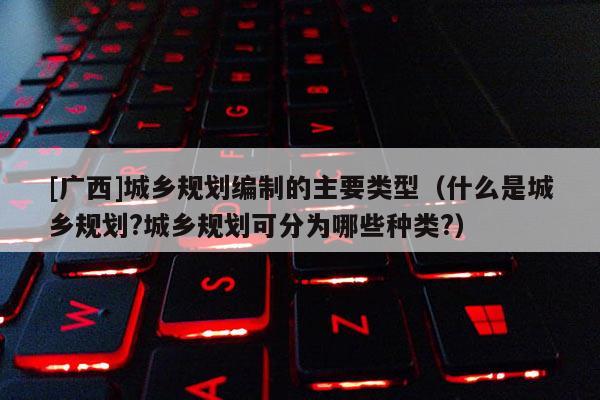 [廣西]城鄉規劃編制的主要類型（什么是城鄉規劃?城鄉規劃可分為哪些種類?）