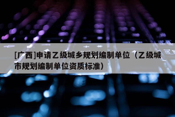 [廣西]申請乙級城鄉規劃編制單位（乙級城市規劃編制單位資質標準）