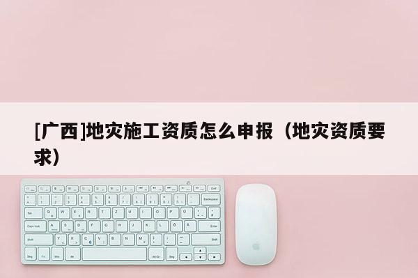 [廣西]地災(zāi)施工資質(zhì)怎么申報(bào)（地災(zāi)資質(zhì)要求）