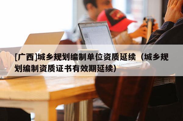 [廣西]城鄉規劃編制單位資質延續（城鄉規劃編制資質證書有效期延續）