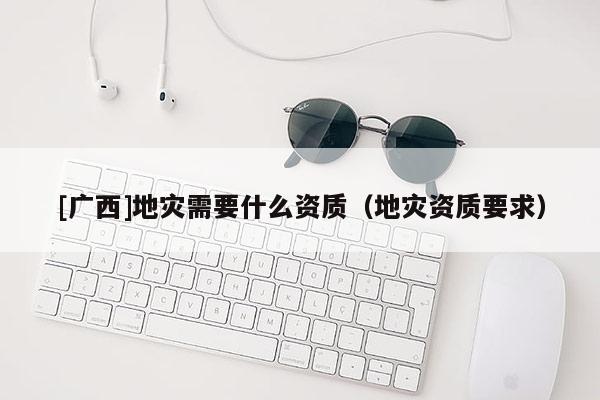 [廣西]地災(zāi)需要什么資質(zhì)（地災(zāi)資質(zhì)要求）