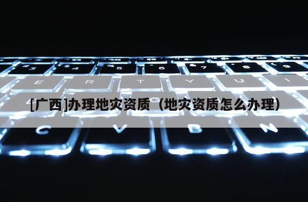 [廣西]辦理地災(zāi)資質(zhì)（地災(zāi)資質(zhì)怎么辦理）