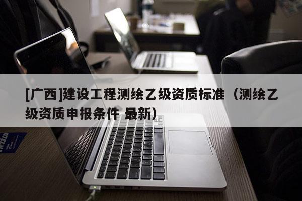 [廣西]建設(shè)工程測繪乙級資質(zhì)標(biāo)準(zhǔn)（測繪乙級資質(zhì)申報條件 最新）