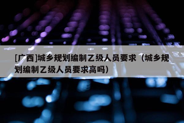 [廣西]城鄉規劃編制乙級人員要求（城鄉規劃編制乙級人員要求高嗎）