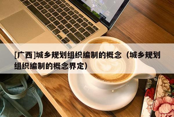 [廣西]城鄉規劃組織編制的概念（城鄉規劃組織編制的概念界定）