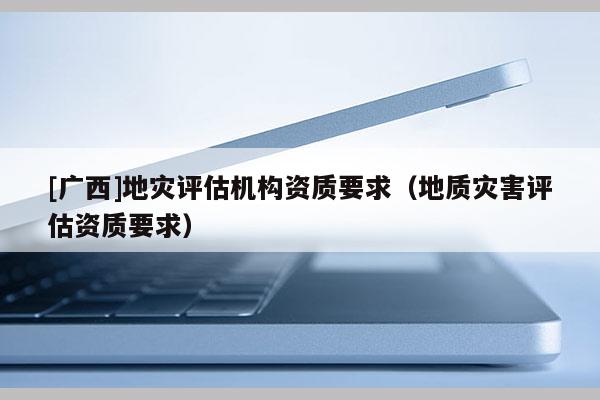 [廣西]地災評估機構資質要求（地質災害評估資質要求）