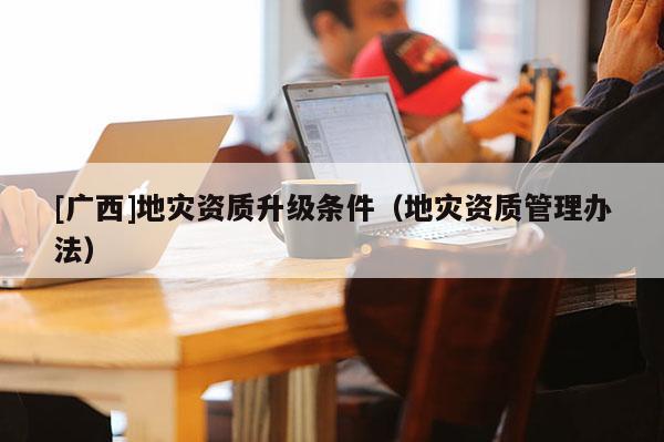 [廣西]地災資質升級條件（地災資質管理辦法）