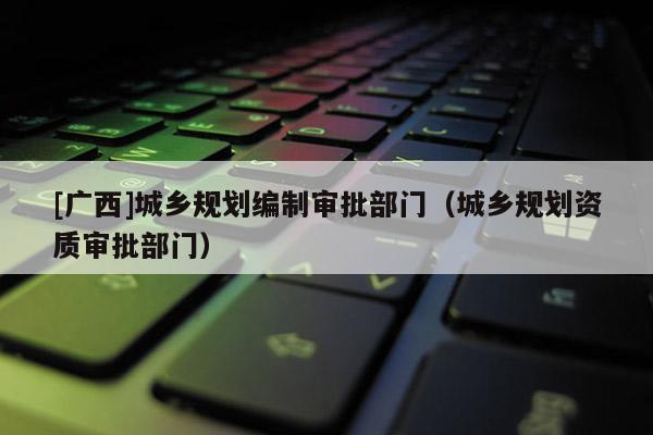[廣西]城鄉規劃編制審批部門（城鄉規劃資質審批部門）