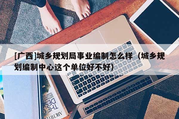 [廣西]城鄉(xiāng)規(guī)劃局事業(yè)編制怎么樣（城鄉(xiāng)規(guī)劃編制中心這個單位好不好）
