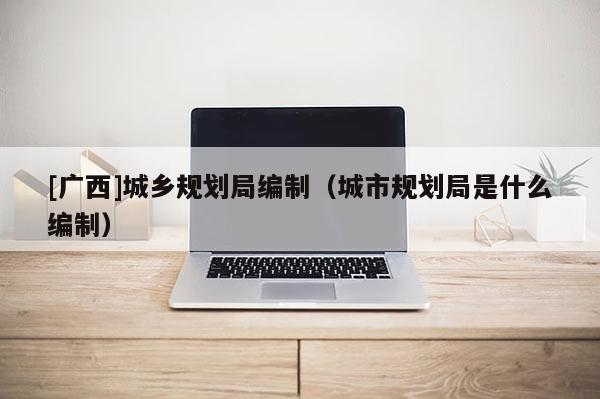 [廣西]城鄉規劃局編制（城市規劃局是什么編制）