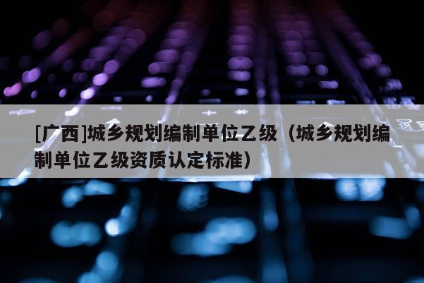 [廣西]城鄉規劃編制單位乙級（城鄉規劃編制單位乙級資質認定標準）