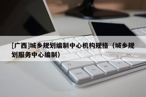 [廣西]城鄉規劃編制中心機構規格（城鄉規劃服務中心編制）