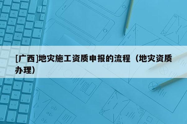 [廣西]地災(zāi)施工資質(zhì)申報的流程（地災(zāi)資質(zhì)辦理）