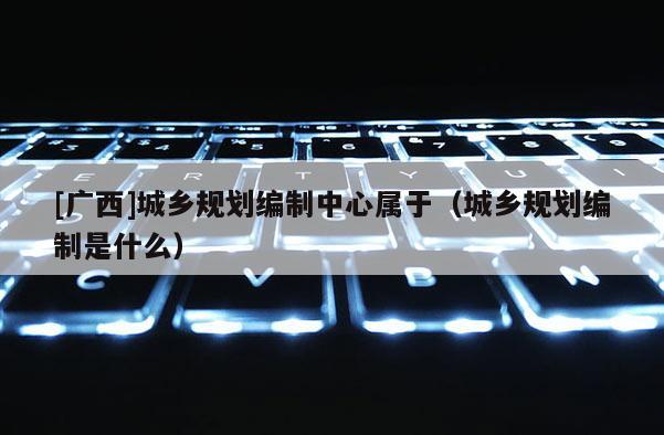 [廣西]城鄉規劃編制中心屬于（城鄉規劃編制是什么）