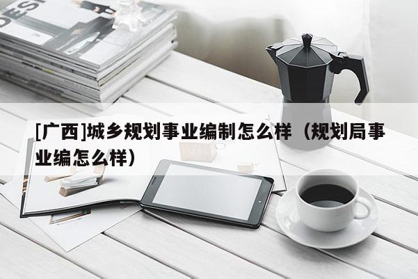 [廣西]城鄉規劃事業編制怎么樣（規劃局事業編怎么樣）
