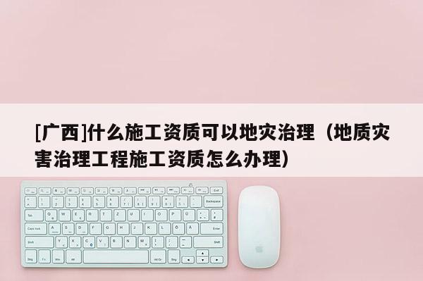 [廣西]什么施工資質可以地災治理（地質災害治理工程施工資質怎么辦理）