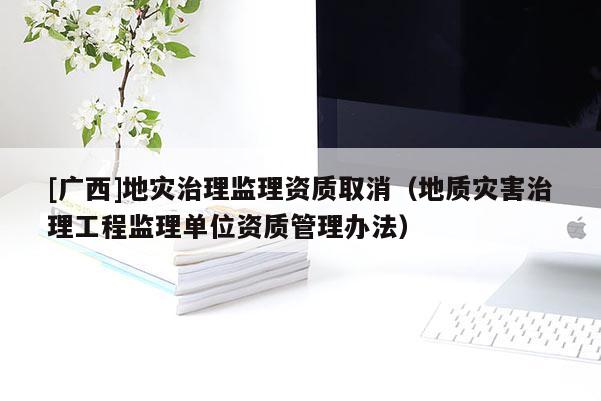 [廣西]地災治理監理資質取消（地質災害治理工程監理單位資質管理辦法）
