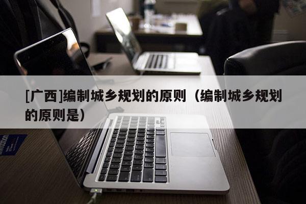 [廣西]編制城鄉規劃的原則（編制城鄉規劃的原則是）