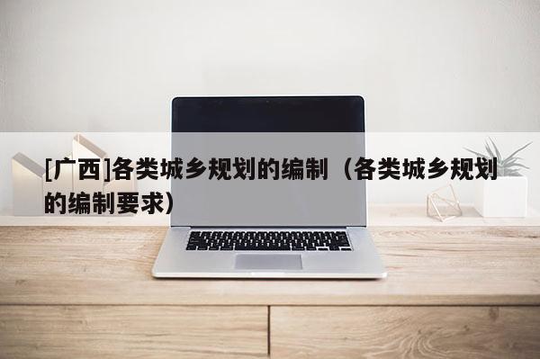 [廣西]各類城鄉規劃的編制（各類城鄉規劃的編制要求）