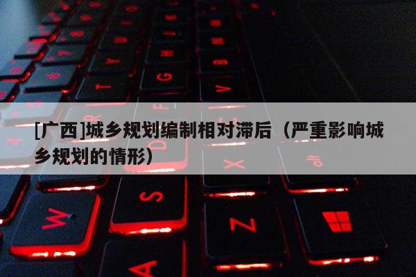 [廣西]城鄉(xiāng)規(guī)劃編制相對(duì)滯后（嚴(yán)重影響城鄉(xiāng)規(guī)劃的情形）