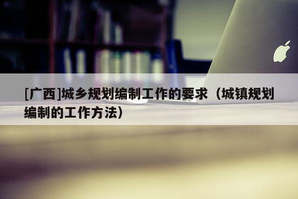 [廣西]城鄉規劃編制工作的要求（城鎮規劃編制的工作方法）