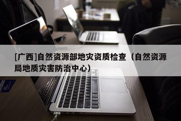 [廣西]自然資源部地災(zāi)資質(zhì)檢查（自然資源局地質(zhì)災(zāi)害防治中心）