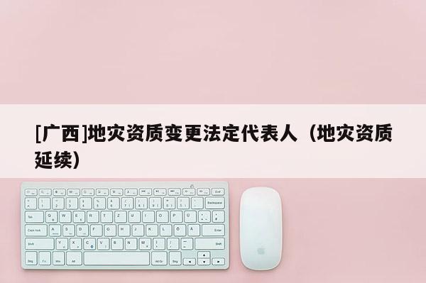 [廣西]地災(zāi)資質(zhì)變更法定代表人（地災(zāi)資質(zhì)延續(xù)）
