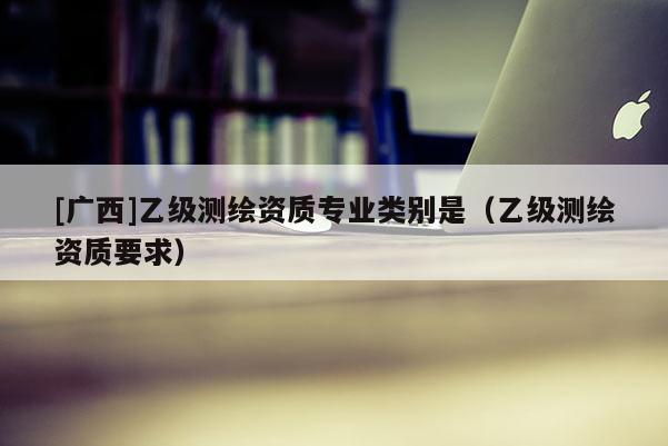 [廣西]乙級測繪資質專業類別是（乙級測繪資質要求）