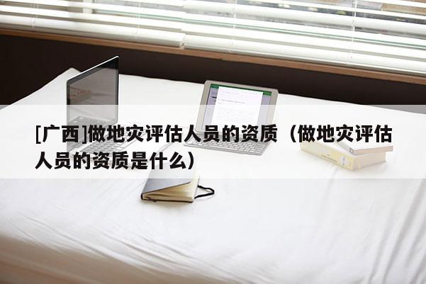 [廣西]做地災評估人員的資質（做地災評估人員的資質是什么）