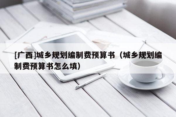 [廣西]城鄉(xiāng)規(guī)劃編制費(fèi)預(yù)算書（城鄉(xiāng)規(guī)劃編制費(fèi)預(yù)算書怎么填）