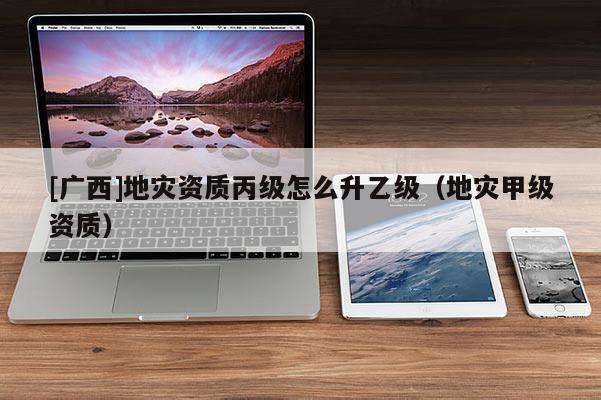 [廣西]地災(zāi)資質(zhì)丙級(jí)怎么升乙級(jí)（地災(zāi)甲級(jí)資質(zhì)）