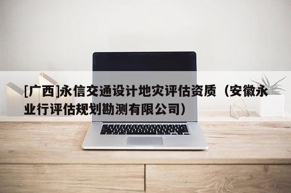 [廣西]永信交通設(shè)計(jì)地災(zāi)評估資質(zhì)（安徽永業(yè)行評估規(guī)劃勘測有限公司）