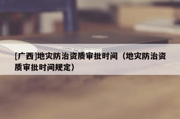 [廣西]地災防治資質審批時間（地災防治資質審批時間規定）