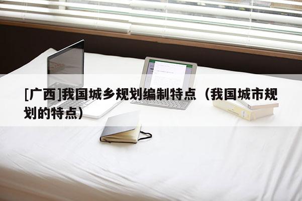[廣西]我國城鄉規劃編制特點（我國城市規劃的特點）