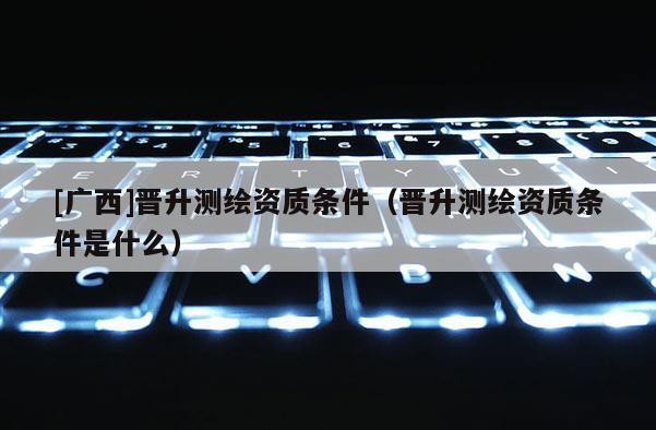 [廣西]晉升測繪資質條件（晉升測繪資質條件是什么）