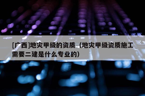 [廣西]地災甲級的資質（地災甲級資質施工需要二建是什么專業的）