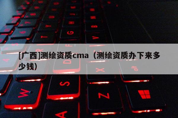 [廣西]測繪資質cma（測繪資質辦下來多少錢）