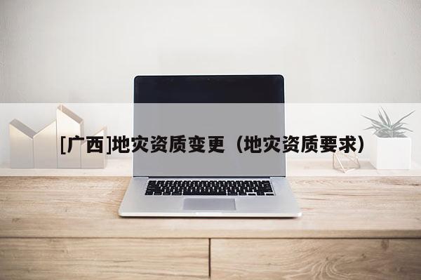 [廣西]地災資質變更（地災資質要求）