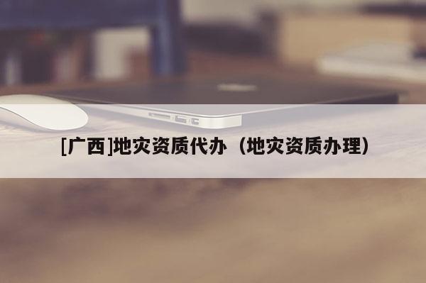 [廣西]地災(zāi)資質(zhì)代辦（地災(zāi)資質(zhì)辦理）
