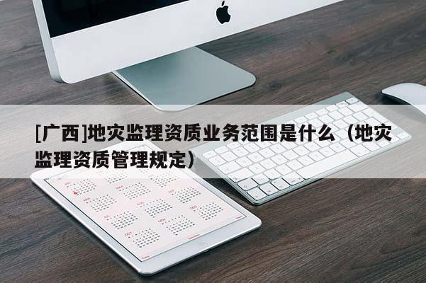 [廣西]地災(zāi)監(jiān)理資質(zhì)業(yè)務(wù)范圍是什么（地災(zāi)監(jiān)理資質(zhì)管理規(guī)定）