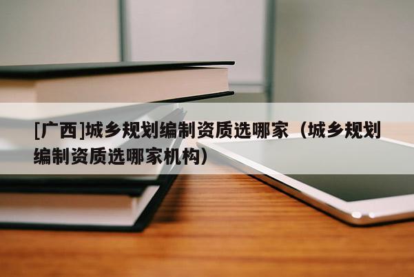 [廣西]城鄉(xiāng)規(guī)劃編制資質(zhì)選哪家（城鄉(xiāng)規(guī)劃編制資質(zhì)選哪家機構(gòu)）