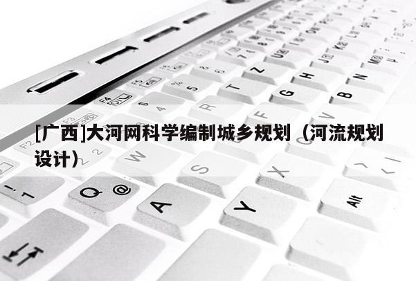 [廣西]大河網(wǎng)科學(xué)編制城鄉(xiāng)規(guī)劃（河流規(guī)劃設(shè)計(jì)）