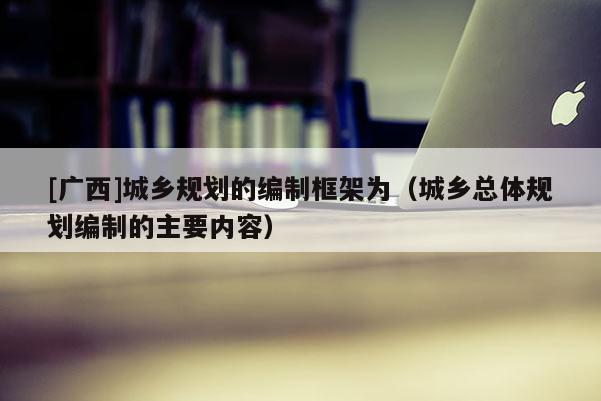 [廣西]城鄉(xiāng)規(guī)劃的編制框架為（城鄉(xiāng)總體規(guī)劃編制的主要內(nèi)容）