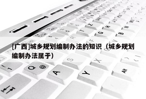 [廣西]城鄉(xiāng)規(guī)劃編制辦法的知識（城鄉(xiāng)規(guī)劃編制辦法屬于）