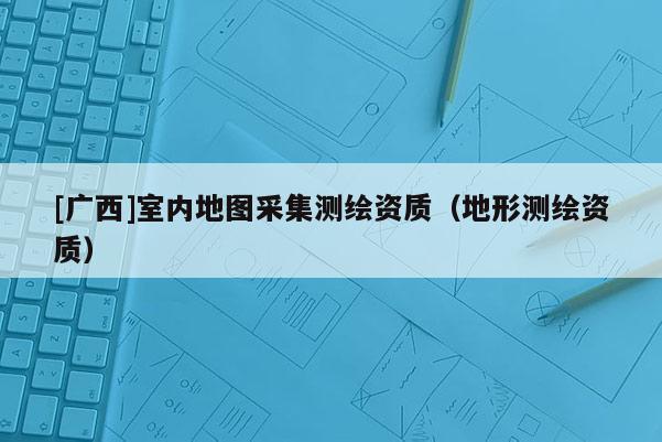[廣西]室內地圖采集測繪資質（地形測繪資質）