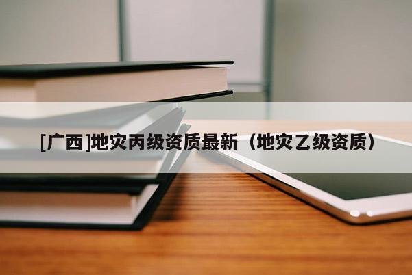 [廣西]地災丙級資質最新（地災乙級資質）